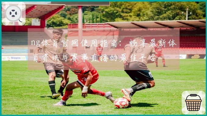 ng体育官网使用指南：畅享最新体育资讯与赛事直播的最佳平台
